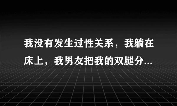 我没有发生过性关系，我躺在床上，我男友把我的双腿分...