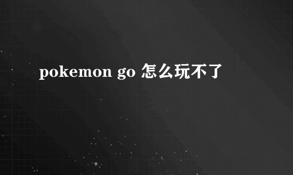 pokemon go 怎么玩不了