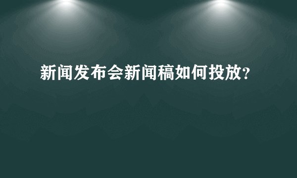 新闻发布会新闻稿如何投放？