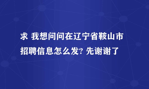 求 我想问问在辽宁省鞍山市招聘信息怎么发? 先谢谢了