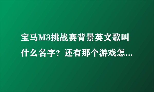 宝马M3挑战赛背景英文歌叫什么名字？还有那个游戏怎么玩 ？ 怎么只有一个图啊 开来开去还是那个样子