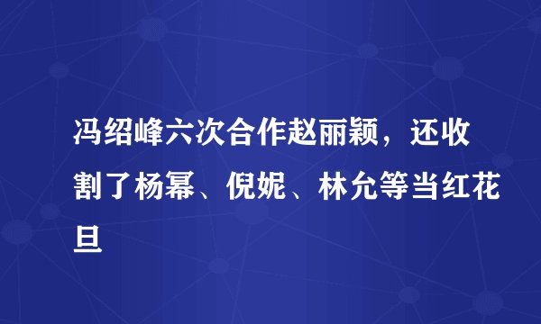 冯绍峰六次合作赵丽颖，还收割了杨幂、倪妮、林允等当红花旦