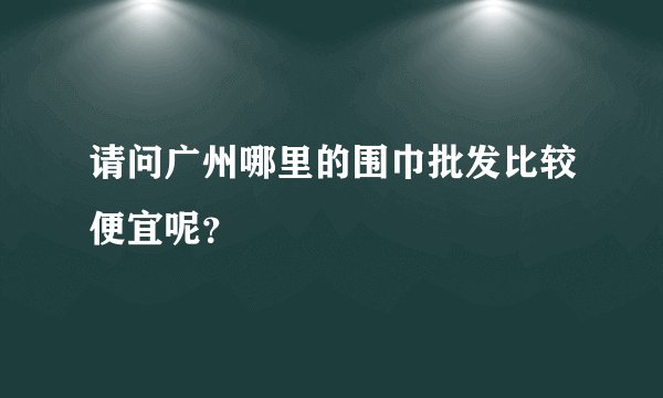 请问广州哪里的围巾批发比较便宜呢？