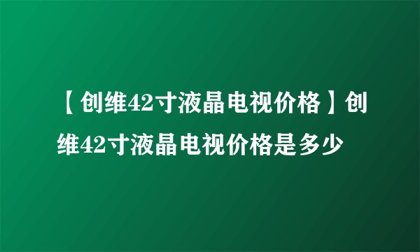 【创维42寸液晶电视价格】创维42寸液晶电视价格是多少