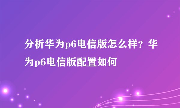分析华为p6电信版怎么样？华为p6电信版配置如何