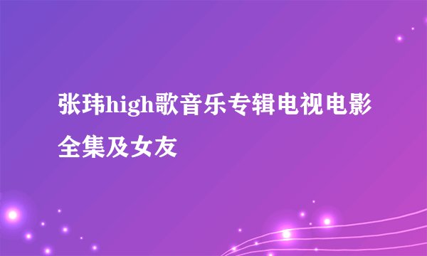 张玮high歌音乐专辑电视电影全集及女友