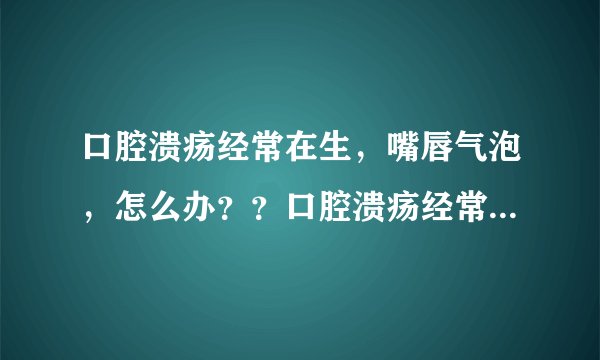口腔溃疡经常在生，嘴唇气泡，怎么办？？口腔溃疡经常...