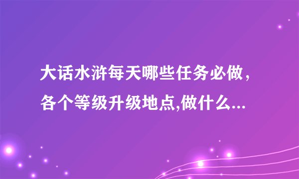 大话水浒每天哪些任务必做，各个等级升级地点,做什么可以赚银两,要求详细的..
