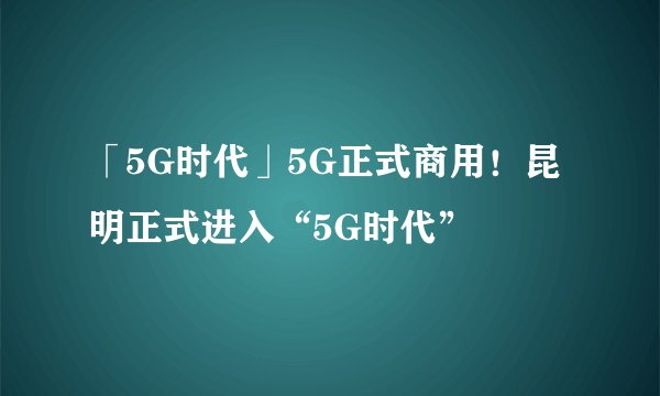 「5G时代」5G正式商用！昆明正式进入“5G时代”