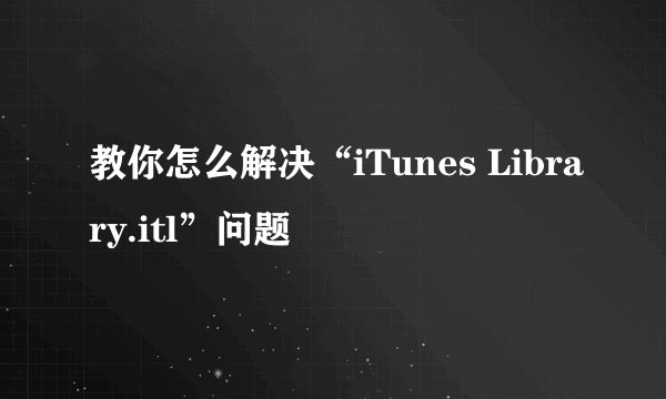 教你怎么解决“iTunes Library.itl”问题