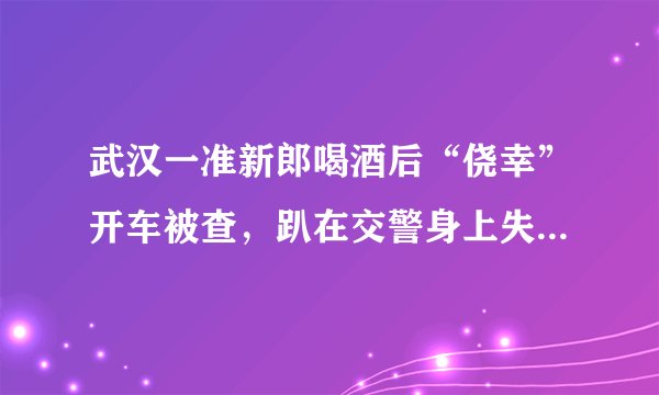 武汉一准新郎喝酒后“侥幸”开车被查，趴在交警身上失声痛哭, 你怎么看？
