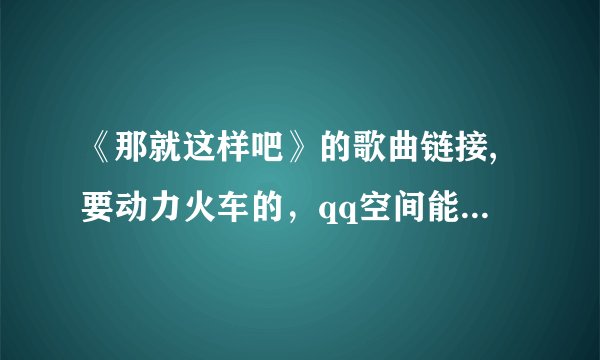 《那就这样吧》的歌曲链接,要动力火车的，qq空间能用，谢谢