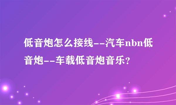 低音炮怎么接线--汽车nbn低音炮--车载低音炮音乐？