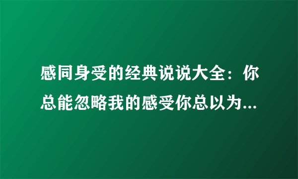 感同身受的经典说说大全：你总能忽略我的感受你总以为我哄哄就会
