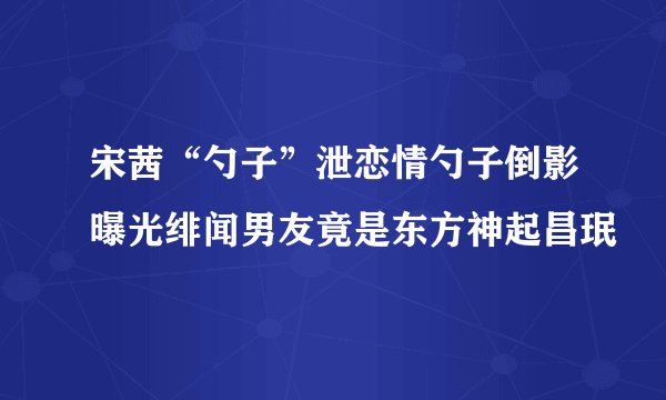 宋茜“勺子”泄恋情勺子倒影曝光绯闻男友竟是东方神起昌珉