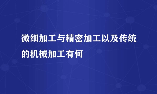 微细加工与精密加工以及传统的机械加工有何