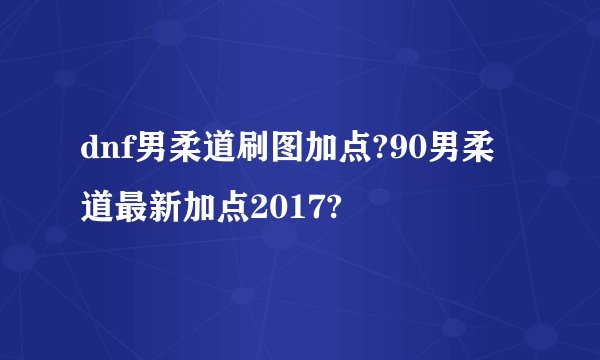 dnf男柔道刷图加点?90男柔道最新加点2017?