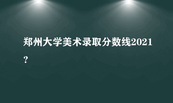 郑州大学美术录取分数线2021？