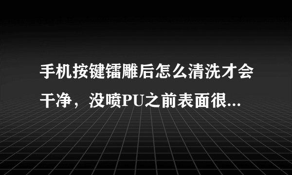 手机按键镭雕后怎么清洗才会干净，没喷PU之前表面很干净喷过烤干之后有点脏，什么原因呢，请帮忙解决下