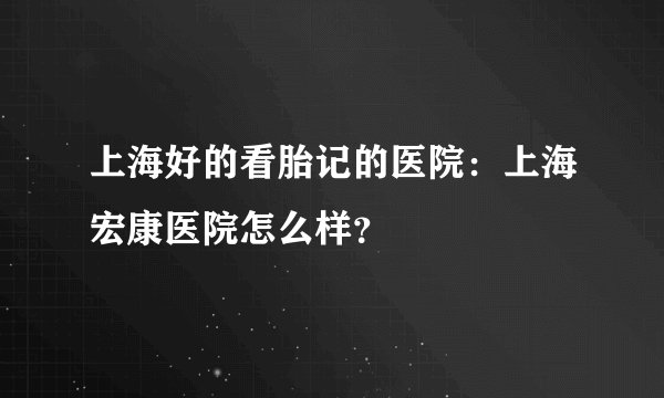 上海好的看胎记的医院：上海宏康医院怎么样？
