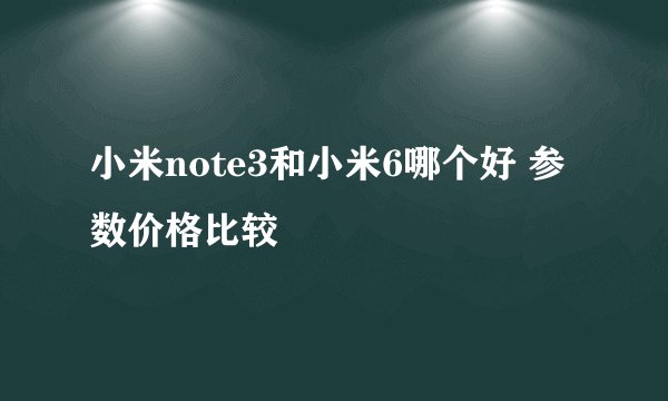 小米note3和小米6哪个好 参数价格比较