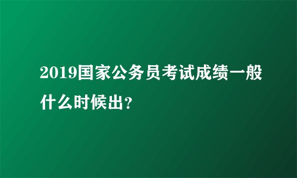 2019国家公务员考试成绩一般什么时候出？