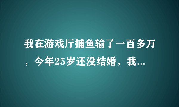 我在游戏厅捕鱼输了一百多万，今年25岁还没结婚，我想走出这场阴霾的阴影，可怎么就走不出来，不想下床