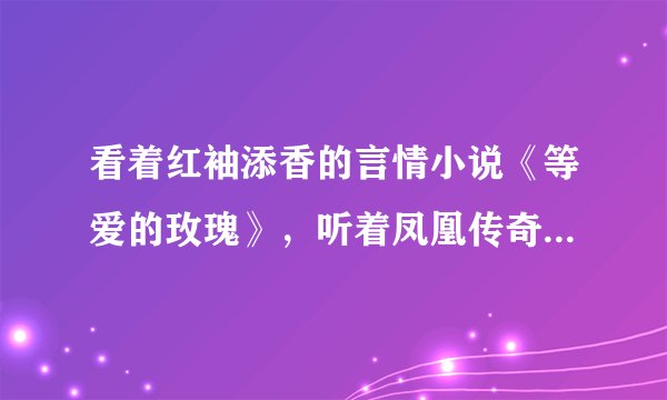 看着红袖添香的言情小说《等爱的玫瑰》，听着凤凰传奇的《等爱的玫瑰》，也是一种享受，你说呢？