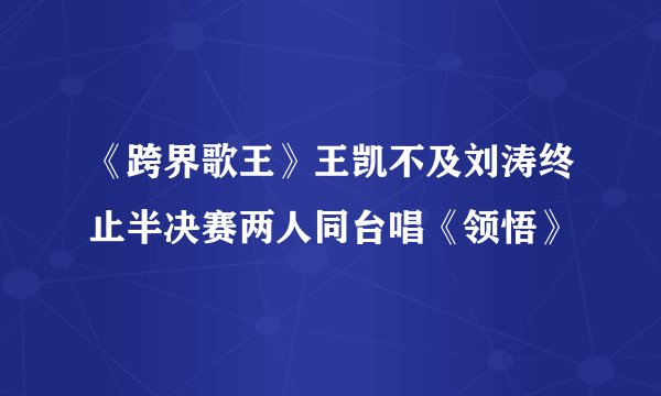 《跨界歌王》王凯不及刘涛终止半决赛两人同台唱《领悟》