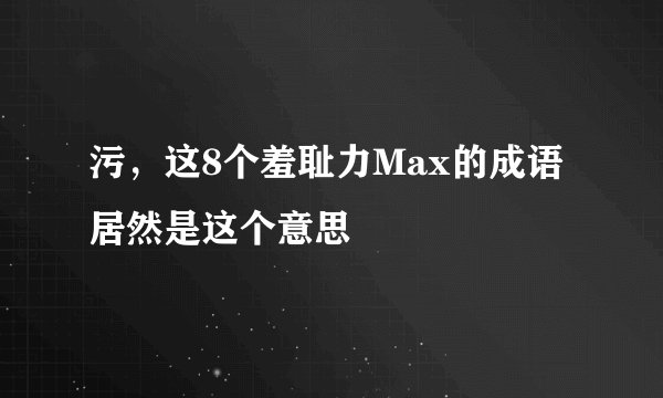 污，这8个羞耻力Max的成语居然是这个意思