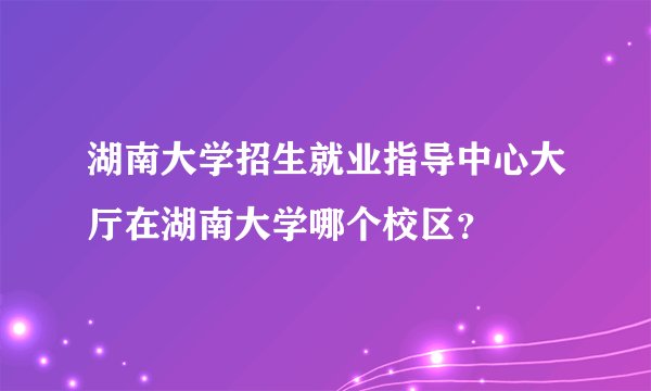 湖南大学招生就业指导中心大厅在湖南大学哪个校区？