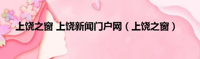 上饶之窗 上饶新闻门户网（上饶之窗）