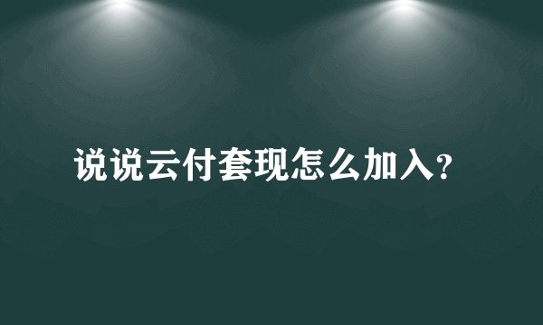 说说云付套现怎么加入？