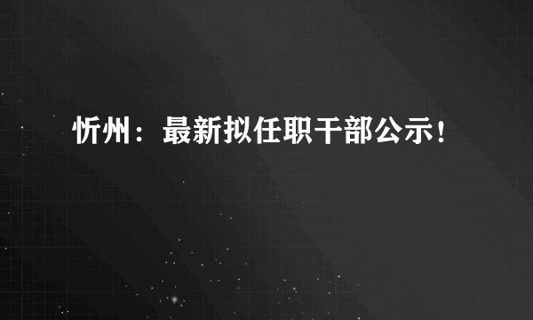忻州：最新拟任职干部公示！