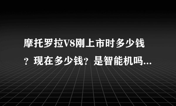 摩托罗拉V8刚上市时多少钱？现在多少钱？是智能机吗？好用吗
