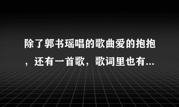 除了郭书瑶唱的歌曲爱的抱抱，还有一首歌，歌词里也有爱的抱抱四个字，求助，是什么歌曲啊，名字，歌手，