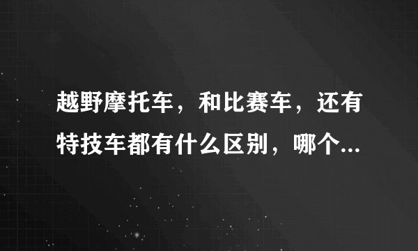 越野摩托车，和比赛车，还有特技车都有什么区别，哪个好练还有酷？