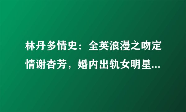 林丹多情史：全英浪漫之吻定情谢杏芳，婚内出轨女明星终浪子回头