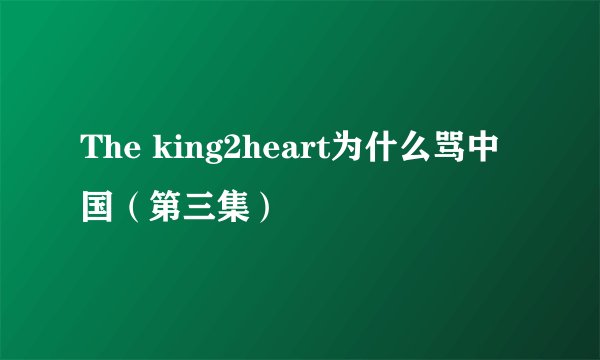 The king2heart为什么骂中国（第三集）