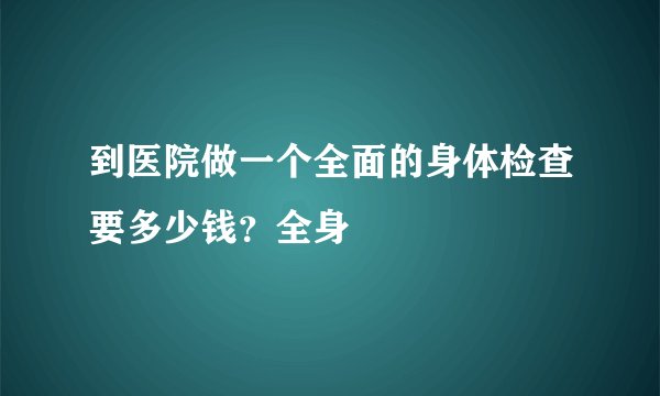 到医院做一个全面的身体检查要多少钱？全身