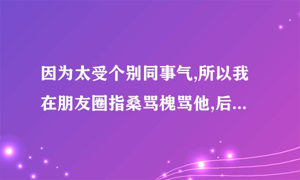 因为太受个别同事气,所以我在朋友圈指桑骂槐骂他,后来无意中他看朋友圈发现了就来质问我,当时我和他坐