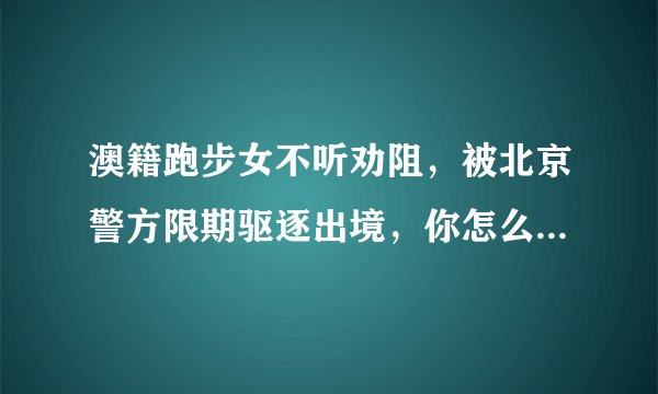 澳籍跑步女不听劝阻，被北京警方限期驱逐出境，你怎么看？她还能回中国吗？