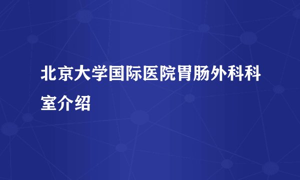 北京大学国际医院胃肠外科科室介绍