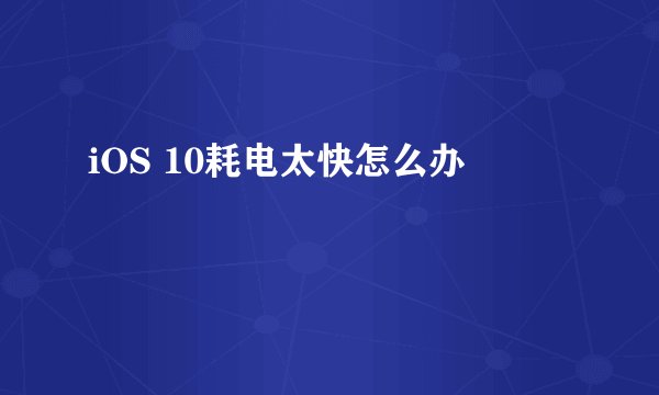 iOS 10耗电太快怎么办