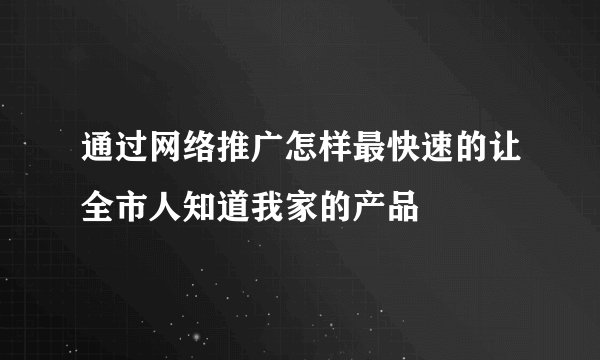 通过网络推广怎样最快速的让全市人知道我家的产品