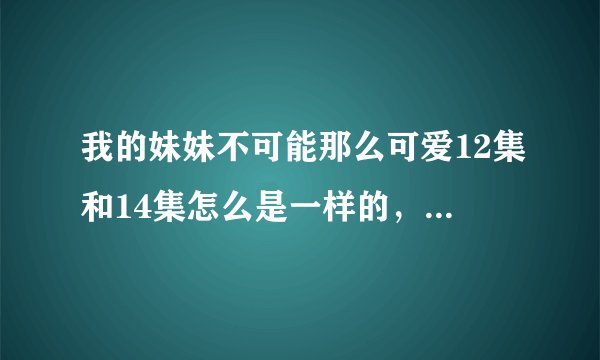 我的妹妹不可能那么可爱12集和14集怎么是一样的，13集是说什么的？