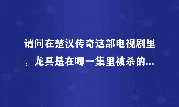 请问在楚汉传奇这部电视剧里，龙具是在哪一集里被杀的！我从25集往后看就没见过他了，纳闷呢，眼神不好。