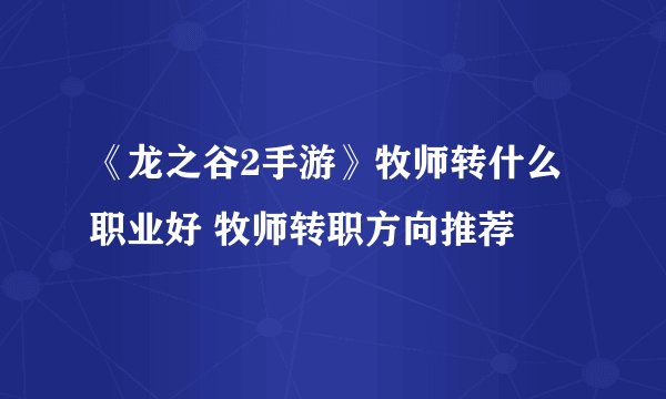 《龙之谷2手游》牧师转什么职业好 牧师转职方向推荐