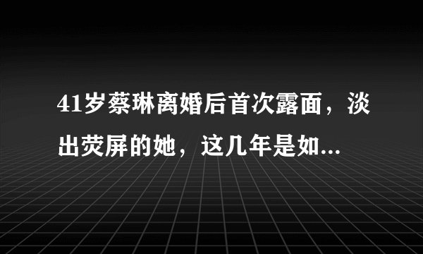 41岁蔡琳离婚后首次露面，淡出荧屏的她，这几年是如何维持生计的？