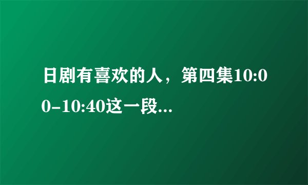 日剧有喜欢的人，第四集10:00-10:40这一段的bgm是什么，真的很喜欢这一段纯音乐？